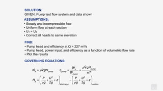 KV
GOVERNING EQUATIONS:
SOLUTION:
GIVEN: Pump test flow system and data shown
ASSUMPTIONS:
• Steady and incompressible flow
• Uniform flow at each section
• U1 = U2
• Correct all heads to same elevation
FIND:
• Pump head and efficiency at Q = 227 m3/s
• Pump head, power input, and efficiency as a function of volumetric flow rate
• Plot the results
 