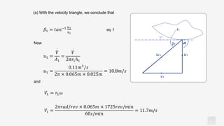KV
(a) With the velocity triangle, we conclude that
Now
𝛽1 = 𝑡𝑎𝑛−1 𝑢1
𝑣1
eq 1
and
𝑢1 =
𝑉
·
𝐴1
=
𝑉
·
2𝜋𝑟1ℎ1
𝑢1 =
0.11𝑚3
/𝑠
2𝜋 × 0.065𝑚 × 0.025𝑚
= 10.8𝑚/𝑠
𝑉1 = 𝑟1𝜔
𝑉1 =
2𝜋𝑟𝑎𝑑/𝑟𝑒𝑣 × 0.065𝑚 × 1725𝑟𝑒𝑣/𝑚𝑖𝑛
60𝑠/𝑚𝑖𝑛
= 11.7𝑚/𝑠
u1
v1
β1 𝝑1
r1
ur1
 