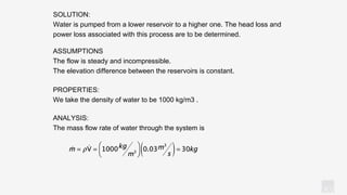 KV
ANALYSIS:
The mass flow rate of water through the system is
SOLUTION:
Water is pumped from a lower reservoir to a higher one. The head loss and
power loss associated with this process are to be determined.
ASSUMPTIONS
The flow is steady and incompressible.
The elevation difference between the reservoirs is constant.
PROPERTIES:
We take the density of water to be 1000 kg/m3 .
 