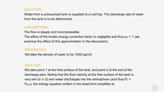 KV
ANALYSIS:
We take point 1 at the free surface of the tank, and point 2 at the exit of the
discharge pipe. Noting that the fluid velocity at the free surface of the tank is
very low (V1≅ 0) and water discharges into the atmosphere (and thus P2 =
Patm), the energy equation written in the head form simplifies to
SOLUTION:
Water from a pressurised tank is supplied to a roof top. The discharge rate of water
from the tank is to be determined.
ASSUMPTIONS:
The flow is steady and incompressible.
The effect of the kinetic energy correction factor is negligible and thus α2 = 1 (we
examine the effect of this approximation in the discussion).
PROPERTIES:
We take the density of water to be 1000 kg/m3.
 