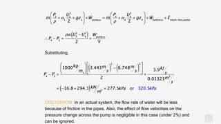 KV
Substituting,
DISCUSSION: In an actual system, the flow rate of water will be less
because of friction in the pipes. Also, the effect of flow velocities on the
pressure change across the pump is negligible in this case (under 2%) and
can be ignored.
 