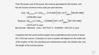 KV
Then the power cost of the pump, the revenue generated by the turbine, and
the net income (revenue minus cost) per year become;
It appears that this pump-turbine system has a potential annual income of about
€41,135.5 per annum. A decision on such a system will depend on the initial cost
of the system, its life, the operating and maintenance costs, the interest rate, and
the length of the contract period.
 