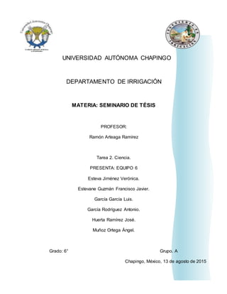 0
UNIVERSIDAD AUTÓNOMA CHAPINGO
DEPARTAMENTO DE IRRIGACIÓN
MATERIA: SEMINARIO DE TÉSIS
PROFESOR:
Ramón Arteaga Ramírez
Tarea 2. Ciencia.
PRESENTA: EQUIPO 6
Esteva Jiménez Verónica.
Estevane Guzmán Francisco Javier.
García García Luis.
García Rodríguez Antonio.
Huerta Ramírez José.
Muñoz Ortega Ángel.
Grado: 6° Grupo. A
Chapingo, México, 13 de agosto de 2015
 