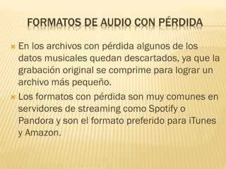 FORMATOS DE AUDIO CON PÉRDIDA
 En los archivos con pérdida algunos de los
datos musicales quedan descartados, ya que la
grabación original se comprime para lograr un
archivo más pequeño.
 Los formatos con pérdida son muy comunes en
servidores de streaming como Spotify o
Pandora y son el formato preferido para iTunes
y Amazon.
 