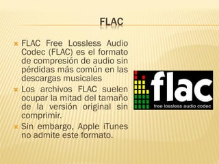 FLAC
 FLAC Free Lossless Audio
Codec (FLAC) es el formato
de compresión de audio sin
pérdidas más común en las
descargas musicales
 Los archivos FLAC suelen
ocupar la mitad del tamaño
de la versión original sin
comprimir.
 Sin embargo, Apple iTunes
no admite este formato.
 