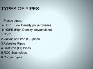 TYPES OF PIPES:
1.Plastic pipes:
a.LDPE (Low Density polyethylene)
b.HDPE (High Density polyethylene)
c.PVC
2.Galvanised iron (GI) pipes
3.Asbestos Pipes
4.Cast iron (CI) Pipes
5.RCC Spun pipes
6.Copper pipes
 