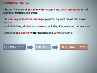 •Also fuel gas piping; water heaters and vents for same.
PLUMBING SYSTEM
DRAINAGE PIPESUPPLY PIPE FIXTURE
•System includes all potable water supply and distribution pipes, all
plumbing fixtures and traps;
•all sanitary and storm drainage systems; eg. roof drains and down
spouts
•and all building drains and sewers, including the joints and connections
 