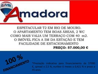 ESPETACULAR T2 EM RIO DE MOURO.
O APARTAMENTO TEM BOAS ÁREAS, 2 WC
COMO MAIS VALIA UM TERRAÇO COM 40 m2.
O IMÓVEL FICA A 5M DA ESTAÇÃO E TEM
FACILIDADE DE ESTACIONAMENTO
PREÇO: 57.000,00 €
*Prestação indicativa para financiamento de 57000
€, spread a 2,5 %, euribor 6 meses a 0,421 % e prazo a
45 anos
 