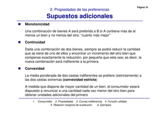 Página 10
1. Consumidor 2. Propiedades 3. Curvas indiferencia 4. Función utilidad
5. Relación marginal de sustitución 6. Ejemplos
2. Propiedades de las preferencias
Supuestos adicionales
Monotonicidad
Una combinación de bienes A será preferida a B si A contiene más de al
menos un bien y no menos del otro: “cuanto más mejor”
Continuidad
Dada una combinación de dos bienes, siempre se podrá reducir la cantidad
que se tiene de uno de ellos y encontrar un incremento del otro bien que
compense exactamente la reducción, por pequeña que esta sea; es decir, la
nueva combinación será indiferente a la primera.
Convexidad
La media ponderada de dos cestas indiferentes se prefiere (estrictamente) a
las dos cestas extremas (convexidad estricta)
A medida que dispone de mayor cantidad de un bien, el consumidor estará
dispuesto a renunciar a una cantidad cada vez menor del otro bien para
obtener unidades adicionales del primero
 
