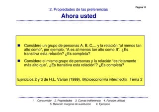 Página 11
1. Consumidor 2. Propiedades 3. Curvas indiferencia 4. Función utilidad
5. Relación marginal de sustitución 6. Ejemplos
2. Propiedades de las preferencias
Ahora usted
Considere un grupo de personas A, B, C,... y la relación “al menos tan
alto como”, por ejemplo, “A es al menos tan alto como B”. ¿Es
transitiva esta relación? ¿Es completa?
Considere el mismo grupo de personas y la relación “estrictamente
más alto que”. ¿Es transitiva esta relación”? ¿Es completa?
Ejercicios 2 y 3 de H.L. Varian (1999), Microeconomía intermedia, Tema 3
 