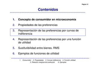 Página 12
1. Consumidor 2. Propiedades 3. Curvas indiferencia 4. Función utilidad
5. Relación marginal de sustitución 6. Ejemplos
Contenidos
1. Concepto de consumidor en microeconomía
2. Propiedades de las preferencias
3. Representación de las preferencias por curvas de
indiferencia
4. Representación de las preferencias por una función
de utilidad
5. Sustitutibilidad entre bienes. RMS
6. Ejemplos de funciones de utilidad
 