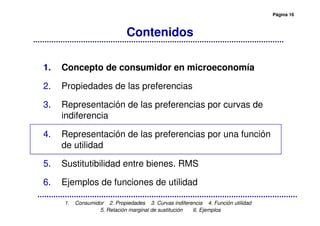 Página 16
1. Consumidor 2. Propiedades 3. Curvas indiferencia 4. Función utilidad
5. Relación marginal de sustitución 6. Ejemplos
Contenidos
1. Concepto de consumidor en microeconomía
2. Propiedades de las preferencias
3. Representación de las preferencias por curvas de
indiferencia
4. Representación de las preferencias por una función
de utilidad
5. Sustitutibilidad entre bienes. RMS
6. Ejemplos de funciones de utilidad
 