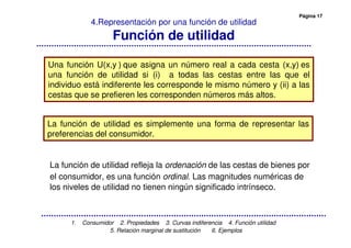 Página 17
1. Consumidor 2. Propiedades 3. Curvas indiferencia 4. Función utilidad
5. Relación marginal de sustitución 6. Ejemplos
4.Representación por una función de utilidad
Función de utilidad
Una función U(x,y ) que asigna un número real a cada cesta (x,y) es
una función de utilidad si (i) a todas las cestas entre las que el
individuo está indiferente les corresponde le mismo número y (ii) a las
cestas que se prefieren les corresponden números más altos.
La función de utilidad refleja la ordenación de las cestas de bienes por
el consumidor, es una función ordinal Las magnitudes numéricas de
los niveles de utilidad no tienen ningún significado intrínseco.
La función de utilidad es simplemente una forma de representar las
preferencias del consumidor.
 