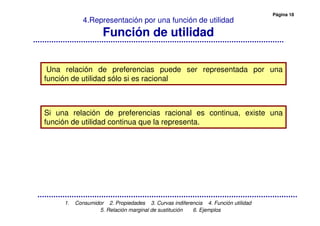 Página 18
1. Consumidor 2. Propiedades 3. Curvas indiferencia 4. Función utilidad
5. Relación marginal de sustitución 6. Ejemplos
4.Representación por una función de utilidad
Función de utilidad
Una relación de preferencias puede ser representada por una
función de utilidad sólo si es racional
Si una relación de preferencias racional es continua, existe una
función de utilidad continua que la representa.
 