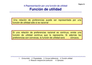 Página 19
1. Consumidor 2. Propiedades 3. Curvas indiferencia 4. Función utilidad
5. Relación marginal de sustitución 6. Ejemplos
4.Representación por una función de utilidad
Función de utilidad
Una relación de preferencias puede ser representada por una
función de utilidad sólo si es racional
Si una relación de preferencias racional es continua, existe una
función de utilidad continua que la representa. Si además las
preferencias son convexas, la función de utilidad será cuasicóncava.
 