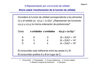 Página 21
1. Consumidor 2. Propiedades 3. Curvas indiferencia 4. Función utilidad
5. Relación marginal de sustitución 6. Ejemplos
4.Representación por una función de utilidad
Ahora usted: transfomación de la función de utilidad
Considere la función de utilidad correspondiente a los alimentos
(x) y al vestido (y) v(x,y) = (x+2y)2. ¿Representan las funciones
u(x,y) y v(x,y) la misma ordenación de preferencias?
Cesta x unidades x unidades v(x,y) = (x+2y) 2
A 8 3 (8 + 2(3))2 = 142
B 3 4 (6 + 2(4))2 = 142
C 4 4 (4 + 2(4))2 = 122
El consumidor está indiferente entre las cestas A y B.
El consumidor prefiere A y B en lugar de C.
 
