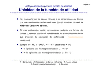 Página 22
1. Consumidor 2. Propiedades 3. Curvas indiferencia 4. Función utilidad
5. Relación marginal de sustitución 6. Ejemplos
4.Representación por una función de utilidad
Unicidad de la función de utilidad
Hay muchas formas de asignar números a las combinaciones de bienes
que sean consistentes con las condiciones (i) e (ii) anteriores: es decir la
función de utilidad no es única.
Si unas preferencias pueden representarse mediante una función de
utilidad U, también podrán ser representadas por transformaciones de U
que preserven la ordenación de preferencias (transformaciones
monótonas)
Ejemplo: U = XY, V = (XY) 2, W = – XY (dos bienes: X e Y)
V representa a las mismas preferencias que U : V = U 2
W no representa a las mismas preferencias que U : W = – U
 