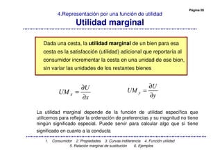 Página 26
1. Consumidor 2. Propiedades 3. Curvas indiferencia 4. Función utilidad
5. Relación marginal de sustitución 6. Ejemplos
4.Representación por una función de utilidad
Utilidad marginal
Dada una cesta, la utilidad marginal de un bien para esa
cesta es la satisfacción (utilidad) adicional que reportaría al
consumidor incrementar la cesta en una unidad de ese bien,
sin variar las unidades de los restantes bienes
∂
∂
=
∂
∂
=
La utilidad marginal depende de la función de utilidad específica que
utilicemos para reflejar la ordenación de preferencias y su magnitud no tiene
ningún significado especial. Puede servir para calcular algo que sí tiene
significado en cuanto a la conducta
 