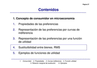 Página 27
1. Consumidor 2. Propiedades 3. Curvas indiferencia 4. Función utilidad
5. Relación marginal de sustitución 6. Ejemplos
Contenidos
1. Concepto de consumidor en microeconomía
1. Propiedades de las preferencias
2. Representación de las preferencias por curvas de
indiferencia
3. Representación de las preferencias por una función
de utilidad
4. Sustitutibilidad entre bienes. RMS
5. Ejemplos de funciones de utilidad
 