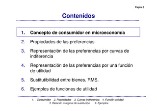 Página 3
1. Consumidor 2. Propiedades 3. Curvas indiferencia 4. Función utilidad
5. Relación marginal de sustitución 6. Ejemplos
Contenidos
1. Concepto de consumidor en microeconomía
2. Propiedades de las preferencias
3. Representación de las preferencias por curvas de
indiferencia
4. Representación de las preferencias por una función
de utilidad
5. Sustitutibilidad entre bienes. RMS.
6. Ejemplos de funciones de utilidad
 
