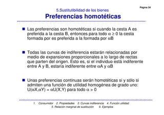 Página 34
1. Consumidor 2. Propiedades 3. Curvas indiferencia 4. Función utilidad
5. Relación marginal de sustitución 6. Ejemplos
5.Sustitutibilidad de los bienes
Preferencias homotéticas
Las preferencias son homotéticas si cuando la cesta A es
preferida a la cesta B, entonces para todo α ≥ 0 la cesta
formada por es preferida a la formada por αB
Todas las curvas de indiferencia estarán relacionadas por
medio de expansiones proporcionales a lo largo de rectas
que parten del origen. Esto es, si el individuo está indiferente
entre A y B, estaría indiferente entre αA y αB
Unas preferencias continuas serán homotéticas si y sólo si
admiten una función de utilidad homogénea de grado uno:
U(αX,αY) = αU(X,Y) para todo α > 0
 