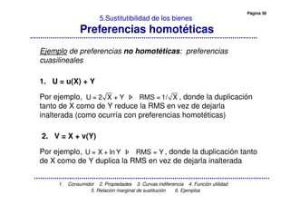 Página 36
1. Consumidor 2. Propiedades 3. Curvas indiferencia 4. Función utilidad
5. Relación marginal de sustitución 6. Ejemplos
5.Sustitutibilidad de los bienes
Preferencias homotéticas
Ejemplo de preferencias no homotéticas: preferencias
cuasilineales
1. U = u(X) + Y
Por ejemplo, , donde la duplicación
tanto de X como de Y reduce la RMS en vez de dejarla
inalterada (como ocurría con preferencias homotéticas)
2. V = X + v(Y)
Por ejemplo, , donde la duplicación tanto
de X como de Y duplica la RMS en vez de dejarla inalterada
U = 2 X + Y RMS = 1/ X
U = X + ln Y RMS = Y
 