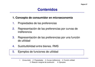Página 37
1. Consumidor 2. Propiedades 3. Curvas indiferencia 4. Función utilidad
5. Relación marginal de sustitución 6. Ejemplos
Contenidos
1. Concepto de consumidor en microeconomía
1. Propiedades de las preferencias
2. Representación de las preferencias por curvas de
indiferencia
3. Representación de las preferencias por una función
de utilidad
4. Sustitutibilidad entre bienes. RMS
5. Ejemplos de funciones de utilidad
 