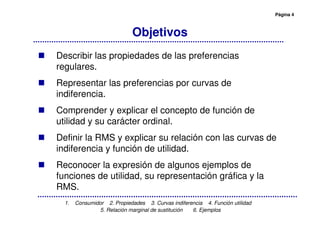 Página 4
1. Consumidor 2. Propiedades 3. Curvas indiferencia 4. Función utilidad
5. Relación marginal de sustitución 6. Ejemplos
Objetivos
Describir las propiedades de las preferencias
regulares.
Representar las preferencias por curvas de
indiferencia.
Comprender y explicar el concepto de función de
utilidad y su carácter ordinal.
Definir la RMS y explicar su relación con las curvas de
indiferencia y función de utilidad.
Reconocer la expresión de algunos ejemplos de
funciones de utilidad, su representación gráfica y la
RMS.
 