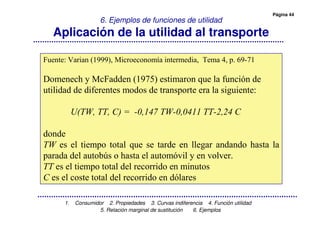 Página 44
1. Consumidor 2. Propiedades 3. Curvas indiferencia 4. Función utilidad
5. Relación marginal de sustitución 6. Ejemplos
6. Ejemplos de funciones de utilidad
Aplicación de la utilidad al transporte
! " # $ % & '
( )* "" '+ , - . / 0 "
." "" "/ , " ," ,% . ,1
" "
, . % .- , " ..1 " " ) , .
% " " . 23, ) , . 04.* 4 .4
, . % ." . " ,
, . , ." . " "0. ,
 