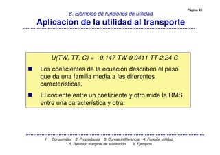 Página 45
1. Consumidor 2. Propiedades 3. Curvas indiferencia 4. Función utilidad
5. Relación marginal de sustitución 6. Ejemplos
6. Ejemplos de funciones de utilidad
Aplicación de la utilidad al transporte
U(TW, TT, C) = -0,147 TW-0,0411 TT-2,24 C
Los coeficientes de la ecuación describen el peso
que da una familia media a las diferentes
características.
El cociente entre un coeficiente y otro mide la RMS
entre una característica y otra.
 