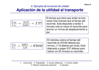 Página 46
1. Consumidor 2. Propiedades 3. Curvas indiferencia 4. Función utilidad
5. Relación marginal de sustitución 6. Ejemplos
6. Ejemplos de funciones de utilidad
Aplicación de la utilidad al transporte
$'
$
5 +'
El tiempo que tiene que andar es tres
veces más oneroso que el tiempo del
recorrido. Está dispuesto a tardar 3
minutos más en hacer el recorrido para
ahorrar un minuto de desplazamiento a
pie.
El individuo valora el tiempo del
recorrido en 0’0183 dólares por
minuto, (1’10 dólares por hora). Está
dispuesto a pagar 0’37 dólares para
reducir en 20 minutos su recorrido.
$
6 6$
75
 