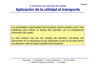 Página 47
1. Consumidor 2. Propiedades 3. Curvas indiferencia 4. Función utilidad
5. Relación marginal de sustitución 6. Ejemplos
6. Ejemplos de funciones de utilidad
Aplicación de la utilidad al transporte
Las autoridades responsables del transporte urbano pueden poner más
autobuses para reducir el tiempo del recorrido, con el consiguiente
incremento de costes.
La cifra anterior nos da una medida del beneficio monetario del
crecimiento en la frecuencia de los autobuses lo que es útil para tomar
una decisión racional sobre la política de transporte.
 