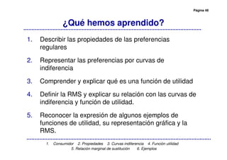 Página 48
1. Consumidor 2. Propiedades 3. Curvas indiferencia 4. Función utilidad
5. Relación marginal de sustitución 6. Ejemplos
¿Qué hemos aprendido?
1. Describir las propiedades de las preferencias
regulares
2. Representar las preferencias por curvas de
indiferencia
3. Comprender y explicar qué es una función de utilidad
4. Definir la RMS y explicar su relación con las curvas de
indiferencia y función de utilidad.
5. Reconocer la expresión de algunos ejemplos de
funciones de utilidad, su representación gráfica y la
RMS.
 