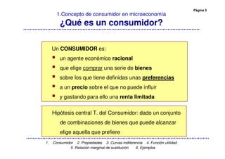 Página 5
1. Consumidor 2. Propiedades 3. Curvas indiferencia 4. Función utilidad
5. Relación marginal de sustitución 6. Ejemplos
1.Concepto de consumidor en microeconomía
¿Qué es un consumidor?
Un CONSUMIDOR es:
un agente económico racional
que elige comprar una serie de bienes
sobre los que tiene definidas unas preferencias
a un precio sobre el que no puede influir
y gastando para ello una renta limitada
Hipótesis central T. del Consumidor: dado un conjunto
de combinaciones de bienes que puede alcanzar
elige aquella que prefiere
 
