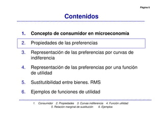 Página 6
1. Consumidor 2. Propiedades 3. Curvas indiferencia 4. Función utilidad
5. Relación marginal de sustitución 6. Ejemplos
Contenidos
1. Concepto de consumidor en microeconomía
2. Propiedades de las preferencias
3. Representación de las preferencias por curvas de
indiferencia
4. Representación de las preferencias por una función
de utilidad
5. Sustitutibilidad entre bienes. RMS
6. Ejemplos de funciones de utilidad
 