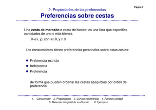 Página 7
1. Consumidor 2. Propiedades 3. Curvas indiferencia 4. Función utilidad
5. Relación marginal de sustitución 6. Ejemplos
2. Propiedades de las preferencias
Preferencias sobre cestas
Una cesta de mercado o cesta de bienes: es una lista que especifica
cantidades de uno o más bienes.
X=(x, y), con x≥ 0, y ≥ 0
Los consumidores tienen preferencias personales sobre estas cestas:
Preferencia estricta
Indiferencia
Preferencia
de forma que pueden ordenar las cestas asequibles por orden de
preferencia.
 