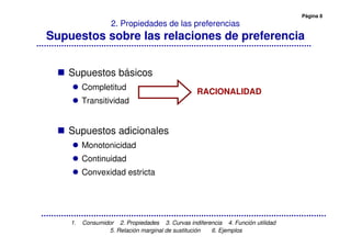 Página 8
1. Consumidor 2. Propiedades 3. Curvas indiferencia 4. Función utilidad
5. Relación marginal de sustitución 6. Ejemplos
2. Propiedades de las preferencias
Supuestos sobre las relaciones de preferencia
Supuestos básicos
Completitud
Transitividad
Supuestos adicionales
Monotonicidad
Continuidad
Convexidad estricta
RACIONALIDAD
 