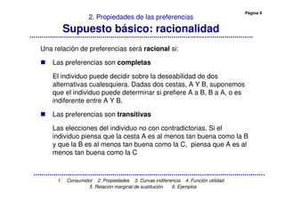 Página 9
1. Consumidor 2. Propiedades 3. Curvas indiferencia 4. Función utilidad
5. Relación marginal de sustitución 6. Ejemplos
2. Propiedades de las preferencias
Supuesto básico: racionalidad
Una relación de preferencias será racional si:
Las preferencias son completas
El individuo puede decidir sobre la deseabilidad de dos
alternativas cualesquiera. Dadas dos cestas, A Y B, suponemos
que el individuo puede determinar si prefiere A a B, B a A, o es
indiferente entre A Y B.
Las preferencias son transitivas
Las elecciones del individuo no con contradictorias. Si el
individuo piensa que la cesta A es al menos tan buena como la B
y que la B es al menos tan buena como la C, piensa que A es al
menos tan buena como la C
 