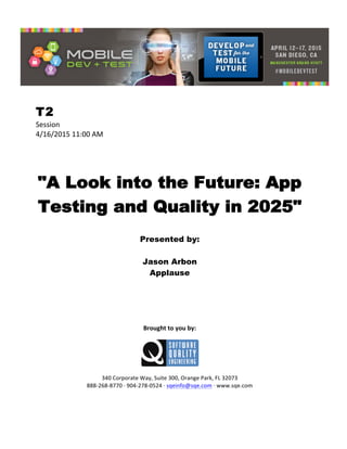  
T2
Session	
  
4/16/2015	
  11:00	
  AM	
  
	
  
	
  
	
  
"A Look into the Future: App
Testing and Quality in 2025"
	
  
Presented by:
Jason Arbon
Applause	
  
	
  
	
  
	
  
	
  
	
  
	
  
Brought	
  to	
  you	
  by:	
  
	
  
	
  
	
  
340	
  Corporate	
  Way,	
  Suite	
  300,	
  Orange	
  Park,	
  FL	
  32073	
  
888-­‐268-­‐8770	
  ·∙	
  904-­‐278-­‐0524	
  ·∙	
  sqeinfo@sqe.com	
  ·∙	
  www.sqe.com
 