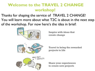 Thanks for shaping the service of  TRAVEL 2 CHANGE! You will learn more about what T2C is about in the next step of the workshop. For now here ‘s the idea in brief: Welcome to the TRAVEL 2 CHANGE workshop!  