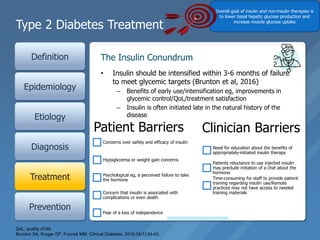Type 2 Diabetes Treatment
Definition
Epidemiology
Etiology
Diagnosis
Treatment
Prevention
• Insulin should be intensified within 3-6 months of failure
to meet glycemic targets (Brunton et al, 2016)
– Benefits of early use/intensification eg, improvements in
glycemic control/QoL/treatment satisfaction
– Insulin is often initiated late in the natural history of the
disease
The Insulin Conundrum
Smoking
cessation
Blood
pressure
control
Statin use
Aspirin use
for patients
with known
coronary
heart disease
ACE inhibitors
for patients
with chronic
kidney
disease/protei
nuria
Metformin
Dual-drug
combinations Self-
management
program
Nutrition
education
QoL, quality of life
Brunton SA, Kruger DF, Funnell MM. Clinical Diabetes. 2016;34(1):34-43.
Patient Barriers
Concerns over safety and efficacy of insulin
Hypoglycemia or weight gain concerns
Psychological eg, a perceived failure to take
the hormone
Concern that insulin is associated with
complications or even death
Fear of a loss of independence
Clinician Barriers
Need for education about the benefits of
appropriately-initiated insulin therapy
Patients reluctance to use injected insulin
may preclude initiation of a chat about the
hormone
Time-consuming for staff to provide patient
training regarding insulin use/Remote
practices may not have access to needed
training materials
Overall goal of insulin and non-insulin therapies is
to lower basal hepatic glucose production and
increase muscle glucose uptake
 