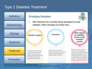 Type 2 Diabetes Treatment
Definition
Epidemiology
Etiology
Diagnosis
Treatment
Prevention
• 180 medicines are currently being developed to treat
diabetes. Other therapies are listed here.
Emerging therapies
Smoking
cessation
Blood
pressure
control
Statin use
Aspirin use
for patients
with known
coronary
heart disease
ACE inhibitors
for patients
with chronic
kidney
disease/protei
nuria
Metformin
Dual-drug
combinations Self-
management
program
Nutrition
education
http://www.phrma.org/sites/default/files/pdf/diabetes2014.pdf
https://online.epocrates.com/diseases/2443/Type-2-diabetes-mellitus-in-adults/Emerging-Therapies
Bariatric surgery Cinnamon
Other agents
eg, salsalate,
human insulin
inhalation
powder
Therapeutic benefits vary;
younger patients (40-50)
with more recent-onset
disease had higher benefits
than older patients with
longer-duration illness.
More study is needed to
confirm findings that cinnamon
reduces blood sugars with
minimal effect on HbA1c..
Further study is needed to
confirm HbA1c-lowering
capacity of salsalate; Although
rapid-acting inhaled insulin
Is FDA-approved, this drug is
not preferred over injectable
Insulins. The latter drugs have
a longer safety track record.
 