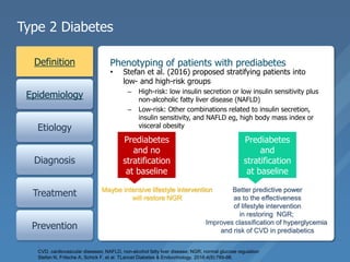 Type 2 Diabetes
Definition
Epidemiology
Etiology
Diagnosis
Treatment
Prevention
Phenotyping of patients with prediabetes
• Stefan et al. (2016) proposed stratifying patients into
low- and high-risk groups
– High-risk: low insulin secretion or low insulin sensitivity plus
non-alcoholic fatty liver disease (NAFLD)
– Low-risk: Other combinations related to insulin secretion,
insulin sensitivity, and NAFLD eg, high body mass index or
visceral obesity
.
CVD, cardiovascular diseases; NAFLD, non-alcohol fatty liver disease; NGR, normal glucose regulation
Stefan N, Fritsche A, Schick F, et al. TLancet Diabetes & Endocrinology. 2016;4(9):789-98.
Prediabetes
and no
stratification
at baseline
Maybe intensive lifestyle intervention
will restore NGR
Prediabetes
and
stratification
at baseline
Better predictive power
as to the effectiveness
of lifestyle intervention
in restoring NGR;
Improves classification of hyperglycemia
and risk of CVD in prediabetics
 