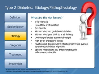Type 2 Diabetes: Etiology/Pathophysiology
Definition
Epidemiology
Etiology
Diagnosis
Treatment
Prevention
• ≥40 years old
• Hereditary predisposition
• Pre-diabetic
• Woman who had gestational diabetes
• Woman who gave birth to a ≥9 lb baby
• Overweight/excess abdominal weight
• High BP or cholesterol issues
• Psychosocial disorders/HIV infection/polycystic ovarian
syndrome/acanthosis nigricans
• Specific medications eg, antipsychotics/anti-
inflammatory steroids
What are the risk factors?
BP, blood pressure; HIV, human immunodeficiency virus
Cheng AY. and members of the Clinical Practice Guideline Committees. CJD. 2013;37 Suppl 1:227 pp.
 