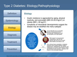 Type 2 Diabetes: Etiology/Pathophysiology
Definition
Epidemiology
Etiology
Diagnosis
Treatment
Prevention
• Insulin resistance is aggravated by aging, physical
inactivity, and overweight (BMI 25-29.9 kg/m2) or
obesity (BMI >30 kg/m2)
• Complexity of intracellular derangements suggest the
disease may be stratified into many subtypes
Etiology
Pathophysiology
The precise
mechanism by
which the diabetic
metabolic state
leads to
microvascular and
macrovascular
complications is
only partly
understood.
Uncontrolled BP and uncontrolled
glucose, increasing the risk of
microvascular complications such
as retinopathy and nephropathy
With respect to macrovascular
complications, high BP and
glucose raise risk, but so do lipid
abnormalities and tobacco use.
One unifying theory postulates a metabolic
syndrome that includes diabetes mellitus,
hypertension, dyslipidemias, and obesity, and
predisposes to coronary heart disease, stroke,
and peripheral artery disease. However, this
theory is not universally accepted.
https://online.epocrates.com/diseases/2424/Type-2-diabetes-mellitus-in-adults/Etiology
 