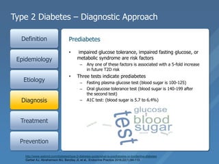Type 2 Diabetes – Diagnostic Approach
Definition
Epidemiology
Etiology
Diagnosis
Treatment
Prevention
• impaired glucose tolerance, impaired fasting glucose, or
metabolic syndrome are risk factors
– Any one of these factors is associated with a 5-fold increase
in future T2D risk
• Three tests indicate prediabetes
– Fasting plasma glucose test (blood sugar is 100-125)
– Oral glucose tolerance test (blood sugar is 140-199 after
the second test)
– A1C test: (blood sugar is 5.7 to 6.4%)
Prediabetes
http://www.webmd.com/diabetes/type-2-diabetes-guide/what-is-prediabetes-or-borderline-diabetes
Garber AJ, Abrahamson MJ, Barzilay JI, et al,. Endocrine Practice 2016;22(1):84-113.
 
