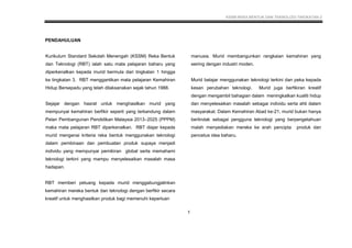 KSSM REKA BENTUK DAN TEKNOLOGI TINGKATAN 2
8
PENDAHULUAN
Kurikulum Standard Sekolah Menengah (KSSM) Reka Bentuk
dan Teknologi (RBT) ialah satu mata pelajaran baharu yang
diperkenalkan kepada murid bermula dari tingkatan 1 hingga
ke tingkatan 3. RBT menggantikan mata pelajaran Kemahiran
Hidup Bersepadu yang telah dilaksanakan sejak tahun 1988.
Sejajar dengan hasrat untuk menghasilkan murid yang
mempunyai kemahiran berfikir seperti yang terkandung dalam
Pelan Pembangunan Pendidikan Malaysia 2013–2025 (PPPM)
maka mata pelajaran RBT diperkenalkan. RBT diajar kepada
murid mengenai kriteria reka bentuk menggunakan teknologi
dalam pembinaan dan pembuatan produk supaya menjadi
individu yang mempunyai pemikiran global serta memahami
teknologi terkini yang mampu menyelesaikan masalah masa
hadapan.
RBT memberi peluang kepada murid menggabungjalinkan
kemahiran mereka bentuk dan teknologi dengan berfikir secara
kreatif untuk menghasilkan produk bagi memenuhi keperluan
manusia. Murid membangunkan rangkaian kemahiran yang
seiring dengan industri moden.
Murid belajar menggunakan teknologi terkini dan peka kepada
kesan perubahan teknologi. Murid juga berfikiran kreatif
dengan mengambil bahagian dalam meningkatkan kualiti hidup
dan menyelesaikan masalah sebagai individu serta ahli dalam
masyarakat. Dalam Kemahiran Abad ke-21, murid bukan hanya
bertindak sebagai pengguna teknologi yang berpengetahuan
malah menyediakan mereka ke arah pencipta produk dan
pencetus idea baharu.
1
 