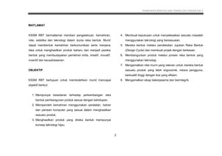 KSSM REKA BENTUK DAN TEKNOLOGI TINGKATAN 2
9
MATLAMAT
KSSM RBT bermatlamat memberi pengetahuan, kemahiran,
nilai, estetika dan teknologi dalam dunia reka bentuk. Murid
dapat membentuk kemahiran berkomunikasi serta menjana
idea untuk menghasilkan produk baharu dan menjadi pereka
bentuk yang membudayakan pemikiran kritis, kreatif, inovatif,
inventif dan keusahawanan.
OBJEKTIF
KSSM RBT bertujuan untuk membolehkan murid mencapai
objektif berikut:
1. Mempunyai kesedaran terhadap perkembangan reka
bentuk pembangunan produk sesuai dengan kehidupan.
2. Memperoleh kemahiran menggunakan peralatan, bahan
dan perisian komputer yang sesuai dalam menghasilkan
sesuatu produk.
3. Menghasilkan produk yang direka bentuk mempunyai
konsep teknologi hijau.
4. Membuat keputusan untuk menyelesaikan sesuatu masalah
menggunakan teknologi yang bersesuaian.
5. Mereka bentuk melalui pendekatan Jujukan Reka Bentuk
(Design Cycle) dan membuat projek dengan berkesan.
6. Membangunkan produk melalui proses reka bentuk yang
menggunakan teknologi.
7. Mengamalkan nilai murni yang relevan untuk mereka bentuk
sesuatu produk yang lebih ergonomik, mesra pengguna,
berkualiti tinggi dengan kos yang efisien.
8. Mengamalkan sikap bekerjasama dan berintegriti.
2
 