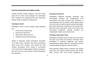KSSM REKA BENTUK DAN TEKNOLOGI TINGKATAN 2
9
STRATEGI PENGAJARAN DAN PEMBELAJARAN
Terdapat beberapa strategi pengajaran yang boleh diguna
pakai oleh guru dalam proses pengajaran dan pembelajaran
(PdP). Pengajaran dan pembelajaran RBT akan menjadi lebih
berkesan dengan menggunakan strategi berikut:
Pembelajaran Kendiri
Pembelajaran kendiri ini terdiri daripada empat pendekatan
iaitu:
i. Terarah Kendiri (Self-Directed),
ii. Kadar Kendiri (Self-Paced),
iii. Akses Kendiri (Self-Access), dan
iv. Pentaksiran Kendiri (Self-Assessment).
Strategi ini berfokuskan kepada pembelajaran berpusatkan
murid. Murid mampu mengakses bahan-bahan pembelajaran
seperti modul, laman sesawang, video interaktif dan dapat
mentaksir pembelajaran sendiri. Strategi ini membolehkan
murid menjadi lebih bertanggungjawab terhadap pembelajaran,
lebih yakin dan tekun untuk mencapai standard pembelajaran
yang dihasratkan.
Pembelajaran Kolaboratif
Pembelajaran kolaboratif merupakan pendekatan yang
mementingkan kerjasama dan mengkehendaki murid
menyampaikan idea dalam kumpulan kecil. Pendekatan ini
boleh dilaksanakan oleh guru dengan memberi tugasan kepada
murid-murid dalam kumpulan-kumpulan yang telah dikenalpasti.
Murid boleh bertukar-tukar pendapat atau idea semasa dalam
aktiviti PdP secara berkumpulan. Semua ahli kumpulan perlu
menyumbang pengetahuan, pendapat, kemahiran dan
menyelesaikan masalah secara bersama-sama.
Pembelajaran Berasaskan Projek
Pembelajaran berasaskan projek merupakan satu model aktiviti
bilik darjah yang berbeza dari kebiasaan. Pendekatan aktiviti
pembelajaran ini mempunyai jangkamasa yang panjang,
mengintegrasikan pelbagai disiplin ilmu, berpusatkan murid dan
menghubungkaitkan pengamalan kehidupan sebenar.
Projek ditakrifkan sebagai tugasan, pembinaan atau siasatan
yang teratur yang menjurus kepada matlamat yang spesifik.
Dalam kurikulum RBT, murid beroleh pengetahuan dan
 