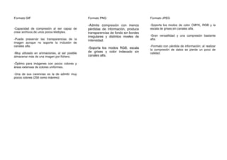 Formato GIF
-Capacidad de compresión al ser capaz de
crear archivos de unos pocos kilobytes.
-Puede preservar las transparencias de la
imagen aunque no soporte la inclusión de
canales alfa.
-Muy utilizado en animaciones, al ser posible
almacenar más de una imagen por ﬁchero.
-Óptimo para imágenes con pocos colores y
áreas extensas de colores uniformes.
-Una de sus carencias es la de admitir muy
pocos colores (256 como máximo)
Formato PNG
-Admite compresión con menos
pérdidas de información, produce
transparencias de fondo sin bordes
irregulares y distintos niveles de
intensidad.
-Soporta los modos RGB, escala
de grises y color indexado sin
canales alfa.
Formato JPEG
-Soporta los modos de color CMYK, RGB y la
escala de grises sin canales alfa.
-Gran versatilidad y una compresión bastante
alta.
-Formato con pérdida de información; al realizar
la compresión de datos se pierde un poco de
calidad.
 